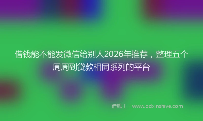 借钱能不能发微信给别人2026年推荐，整理五个周周到贷款相同系列的平台