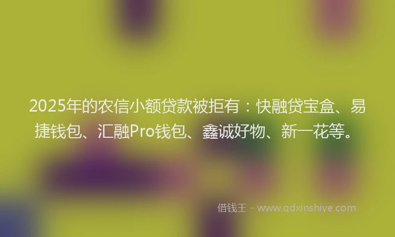 2025年的农信小额贷款被拒有：快融贷宝盒、易捷钱包、汇融Pro钱包、鑫诚好物、新一花等。