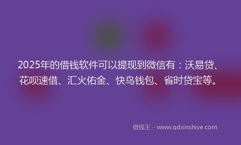 2025年的借钱软件可以提现到微信有：沃易贷、花呗速借、汇火佑金、快鸟钱包、省时贷宝等。