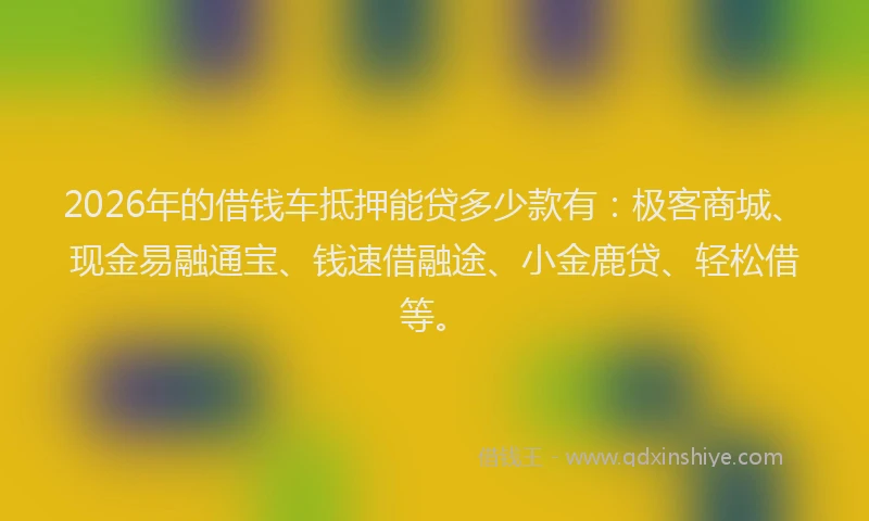 2026年的借钱车抵押能贷多少款有：极客商城、现金易融通宝、钱速借融途、小金鹿贷、轻松借等。