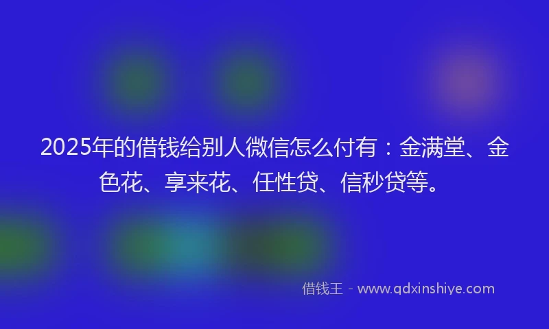 2025年的借钱给别人微信怎么付有：金满堂、金色花、享来花、任性贷、信秒贷等。