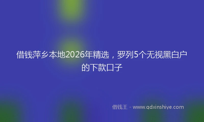 借钱萍乡本地2026年精选，罗列5个无视黑白户的下款口子