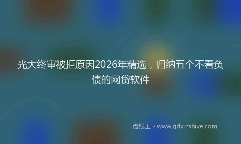 光大终审被拒原因2026年精选，归纳五个不看负债的网贷软件