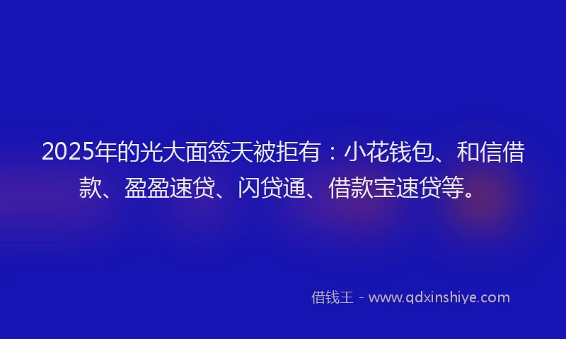 2025年的光大面签天被拒有：小花钱包、和信借款、盈盈速贷、闪贷通、借款宝速贷等。
