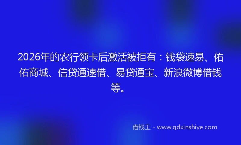 2026年的农行领卡后激活被拒有：钱袋速易、佑佑商城、信贷通速借、易贷通宝、新浪微博借钱等。