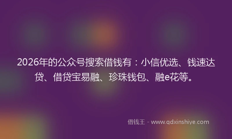 2026年的公众号搜索借钱有：小信优选、钱速达贷、借贷宝易融、珍珠钱包、融e花等。