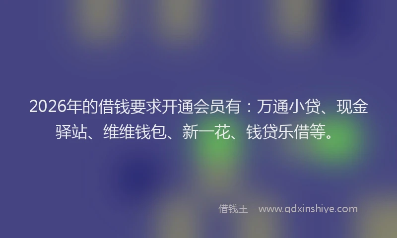 2026年的借钱要求开通会员有：万通小贷、现金驿站、维维钱包、新一花、钱贷乐借等。