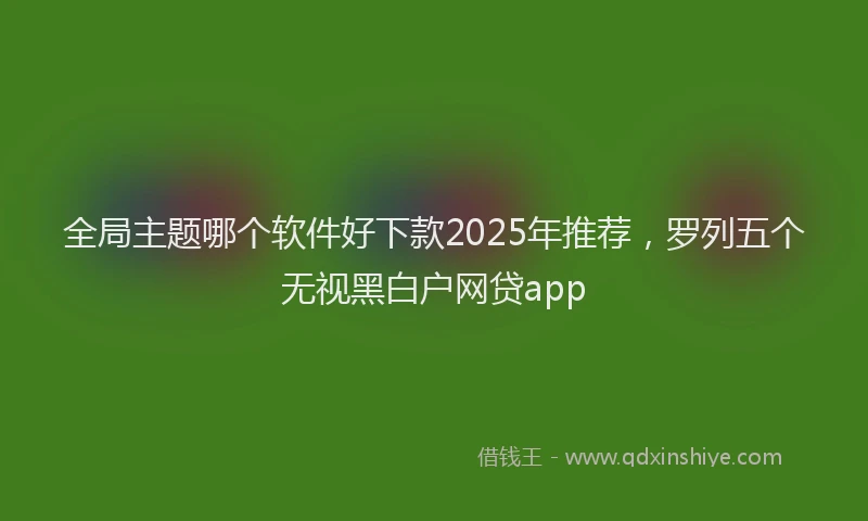 全局主题哪个软件好下款2025年推荐，罗列五个无视黑白户网贷app