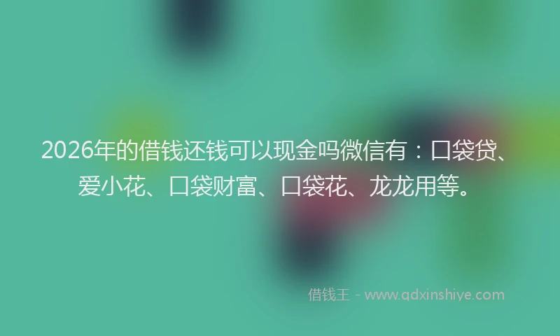 2026年的借钱还钱可以现金吗微信有：口袋贷、爱小花、口袋财富、口袋花、龙龙用等。