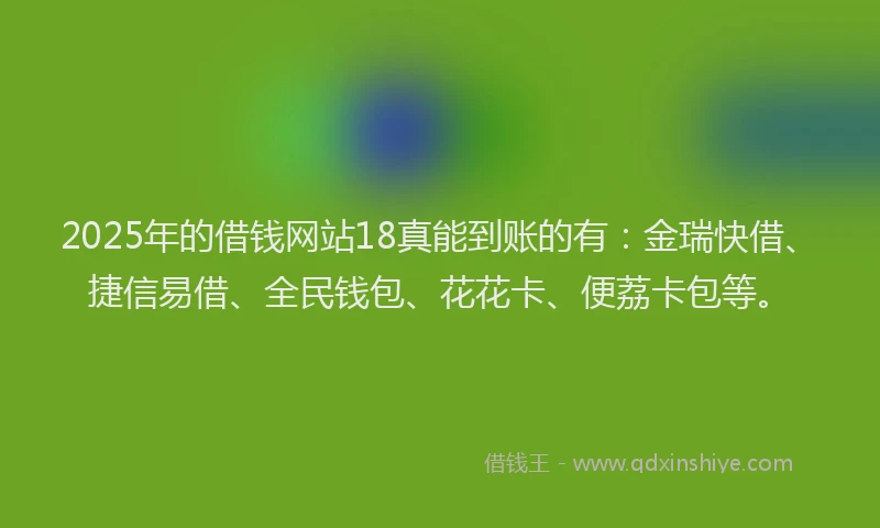 2025年的借钱网站18真能到账的有：金瑞快借、捷信易借、全民钱包、花花卡、便荔卡包等。