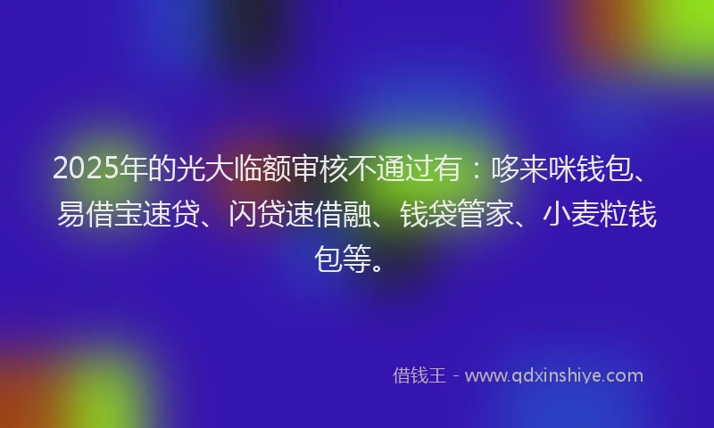 2025年的光大临额审核不通过有：哆来咪钱包、易借宝速贷、闪贷速借融、钱袋管家、小麦粒钱包等。