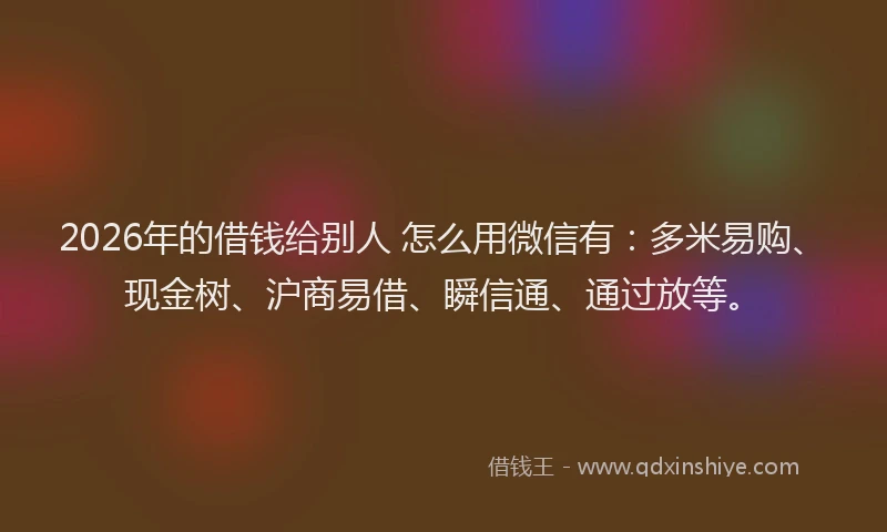 2026年的借钱给别人 怎么用微信有：多米易购、现金树、沪商易借、瞬信通、通过放等。