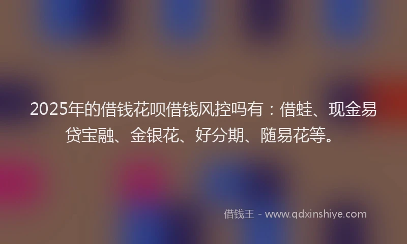 2025年的借钱花呗借钱风控吗有：借蛙、现金易贷宝融、金银花、好分期、随易花等。