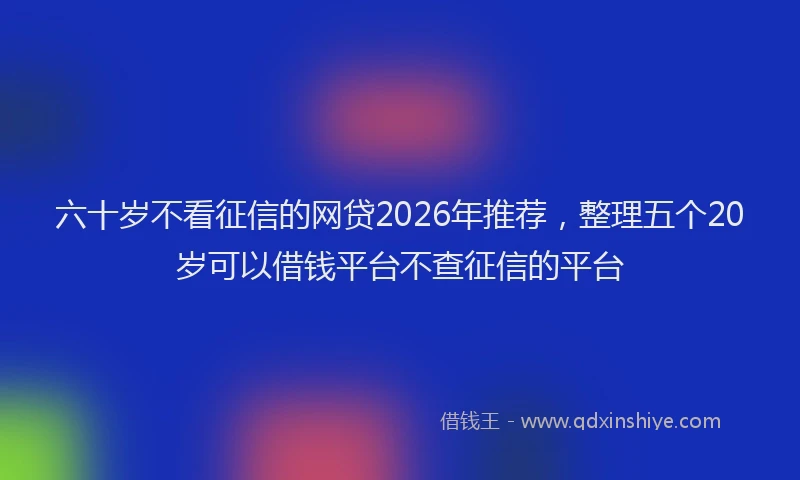 六十岁不看征信的网贷2026年推荐，整理五个20岁可以借钱平台不查征信的平台