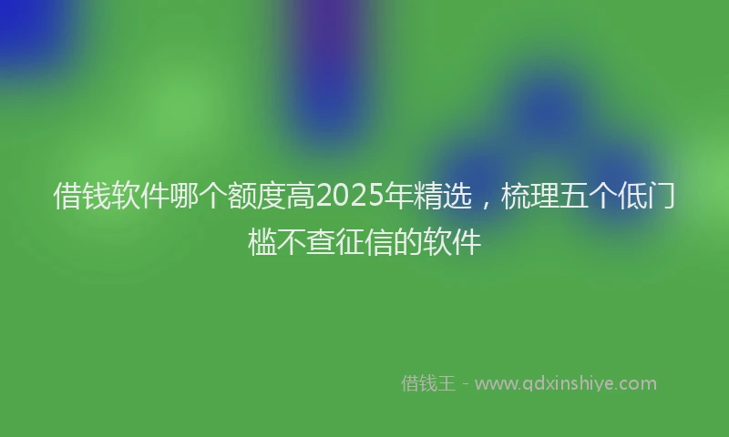 借钱软件哪个额度高2025年精选，梳理五个低门槛不查征信的软件