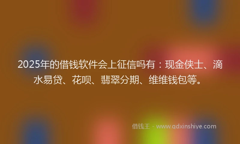 2025年的借钱软件会上征信吗有:现金侠士、滴水易贷、花呗、翡翠分期、维维钱包等。