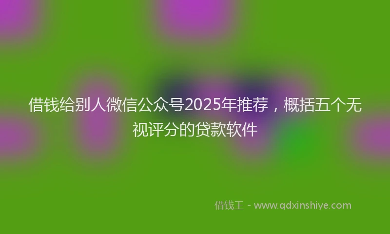借钱给别人微信公众号2025年推荐，概括五个无视评分的贷款软件