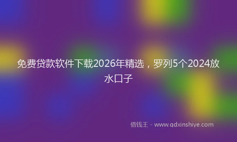 免费贷款软件下载2026年精选，罗列5个2024放水口子