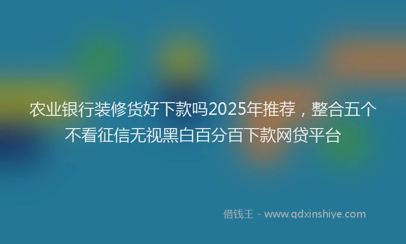农业银行装修货好下款吗2025年推荐，整合五个不看征信无视黑白百分百下款网贷平台
