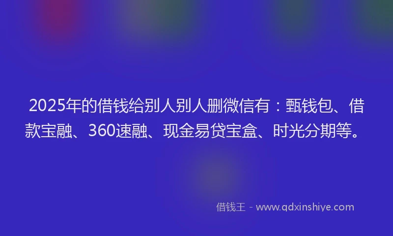 2025年的借钱给别人别人删微信有：甄钱包、借款宝融、360速融、现金易贷宝盒、时光分期等。