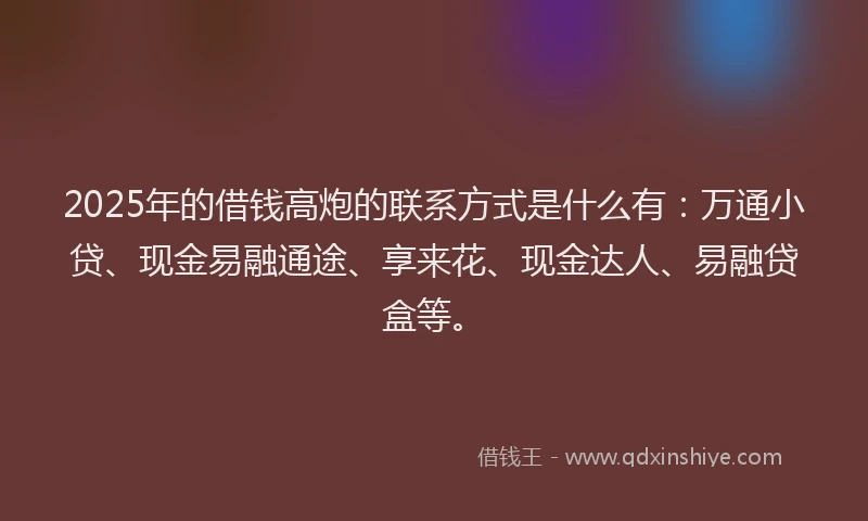 2025年的借钱高炮的联系方式是什么有:万通小贷、现金易融通途、享来花、现金达人、易融贷盒等。