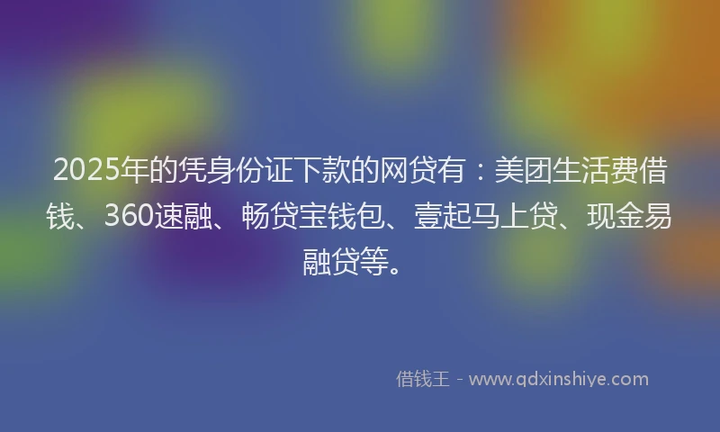 2025年的凭身份证下款的网贷有：美团生活费借钱、360速融、畅贷宝钱包、壹起马上贷、现金易融贷等。