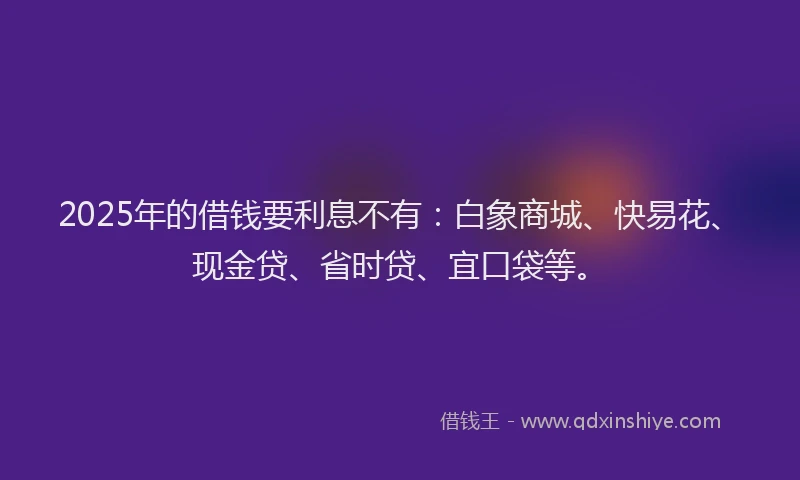 2025年的借钱要利息不有：白象商城、快易花、现金贷、省时贷、宜口袋等。