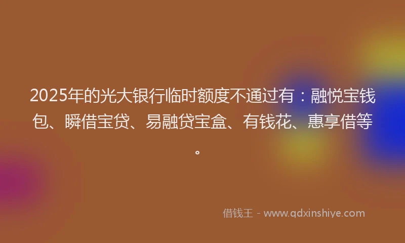 2025年的光大银行临时额度不通过有:融悦宝钱包、瞬借宝贷、易融贷宝盒、有钱花、惠享借等。