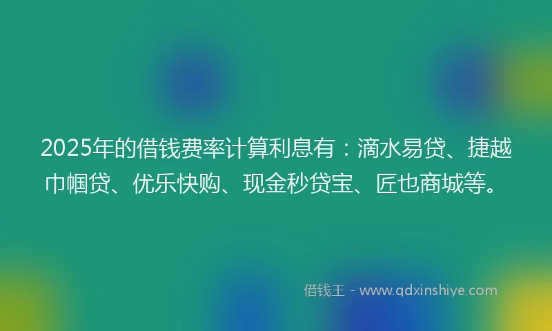 2025年的借钱费率计算利息有：滴水易贷、捷越巾帼贷、优乐快购、现金秒贷宝、匠也商城等。