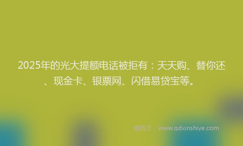 2025年的光大提额电话被拒有:天天购、替你还、现金卡、银票网、闪借易贷宝等。