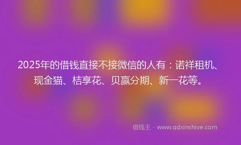 2025年的借钱直接不接微信的人有：诺祥租机、现金猫、桔享花、贝赢分期、新一花等。