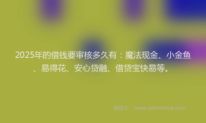 2025年的借钱要审核多久有：魔法现金、小金鱼、易得花、安心贷融、借贷宝快易等。
