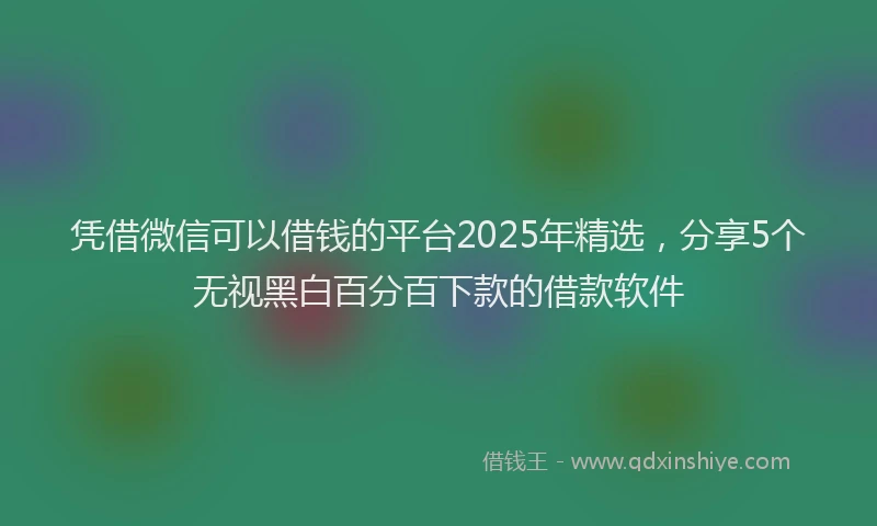 凭借微信可以借钱的平台2025年精选，分享5个无视黑白百分百下款的借款软件