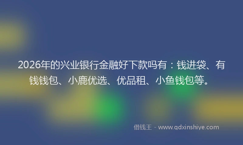 2026年的兴业银行金融好下款吗有:钱进袋、有钱钱包、小鹿优选、优品租、小鱼钱包等。