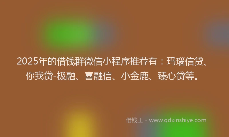 2025年的借钱群微信小程序推荐有：玛瑙信贷、你我贷-极融、喜融信、小金鹿、臻心贷等。
