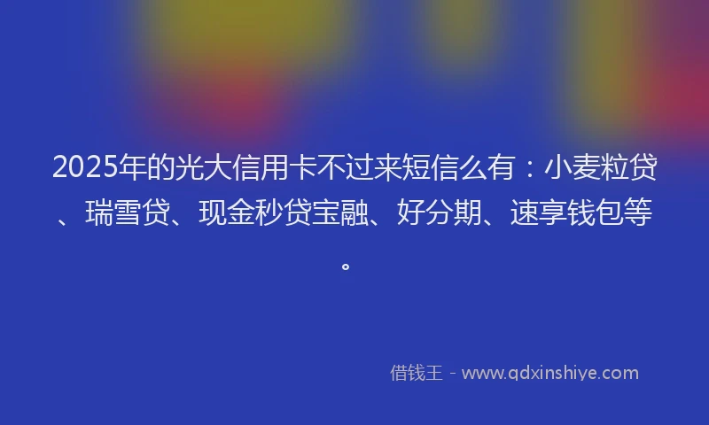 2025年的光大信用卡不过来短信么有：小麦粒贷、瑞雪贷、现金秒贷宝融、好分期、速享钱包等。