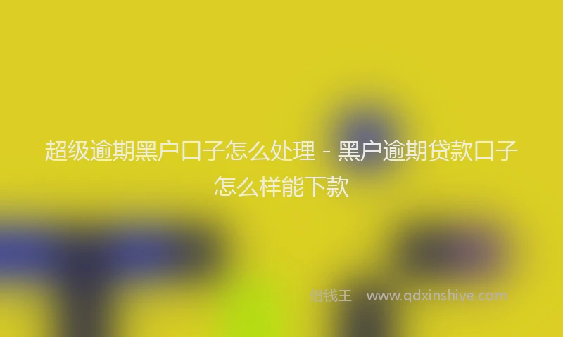 超级逾期黑户口子怎么处理 - 黑户逾期贷款口子怎么样能下款