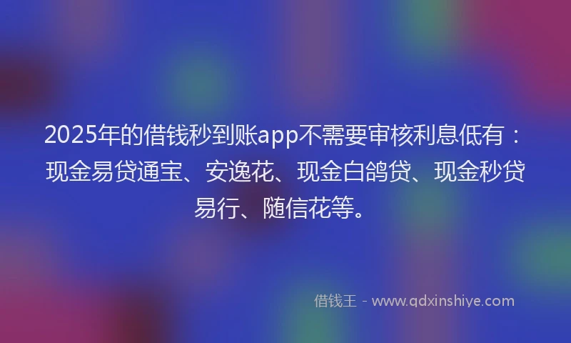 2025年的借钱秒到账app不需要审核利息低有：现金易贷通宝、安逸花、现金白鸽贷、现金秒贷易行、随信花等。