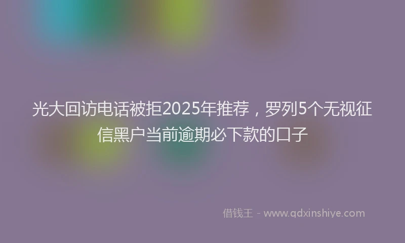 光大回访电话被拒2025年推荐,罗列5个无视征信黑户当前逾期必下款的口子