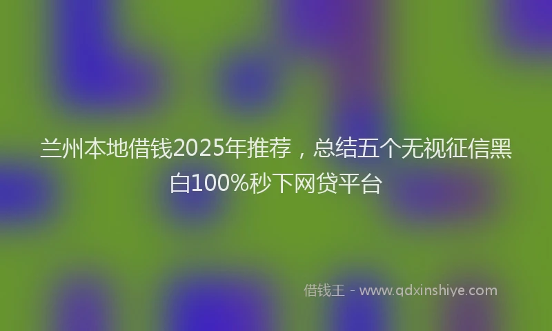 兰州本地借钱2025年推荐，总结五个无视征信黑白100%秒下网贷平台