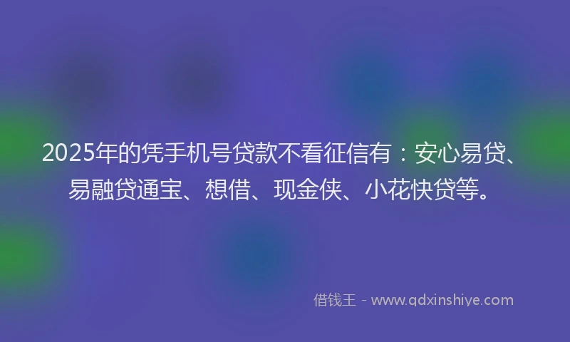 2025年的凭手机号贷款不看征信有：安心易贷、易融贷通宝、想借、现金侠、小花快贷等。