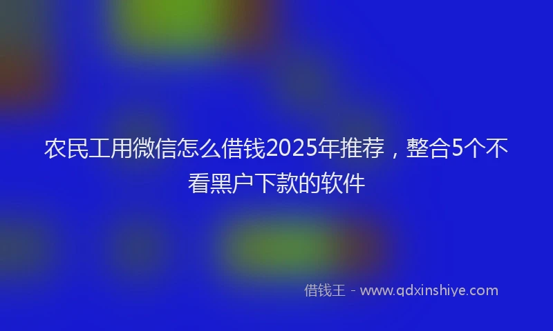 农民工用微信怎么借钱2025年推荐，整合5个不看黑户下款的软件