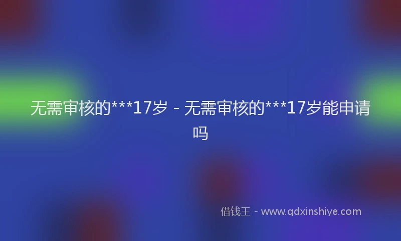 无需审核的***17岁 - 无需审核的***17岁能申请吗