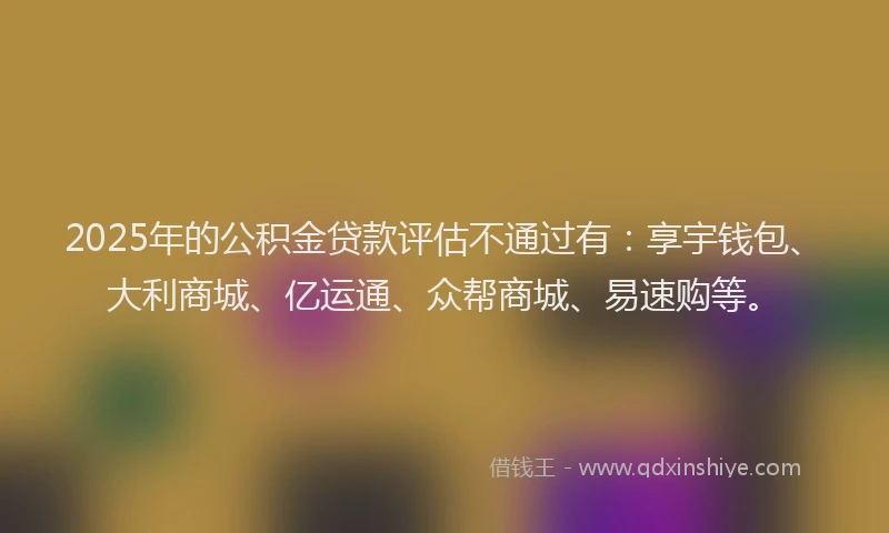 2025年的公积金贷款评估不通过有:享宇钱包、大利商城、亿运通、众帮商城、易速购等。