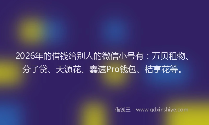 2026年的借钱给别人的微信小号有：万贝租物、分子贷、天源花、鑫速Pro钱包、桔享花等。