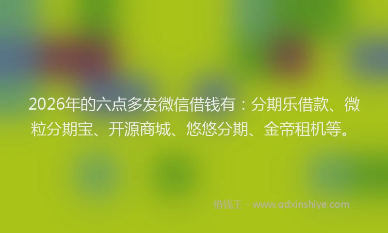 2026年的六点多发微信借钱有：分期乐借款、微粒分期宝、开源商城、悠悠分期、金帝租机等。