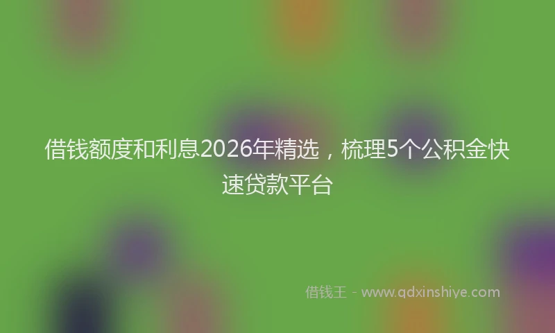 借钱额度和利息2026年精选，梳理5个公积金快速贷款平台