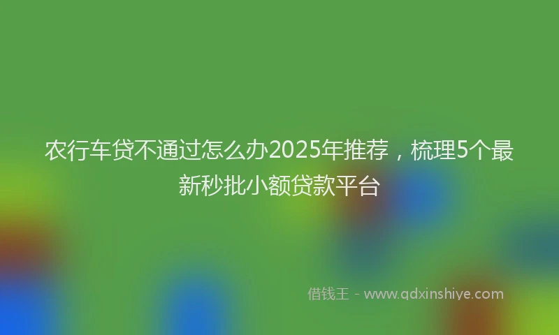 农行车贷不通过怎么办2025年推荐，梳理5个最新秒批小额贷款平台