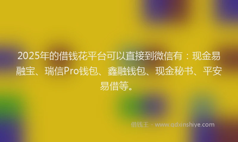 2025年的借钱花平台可以直接到微信有：现金易融宝、瑞信Pro钱包、鑫融钱包、现金秘书、平安易借等。