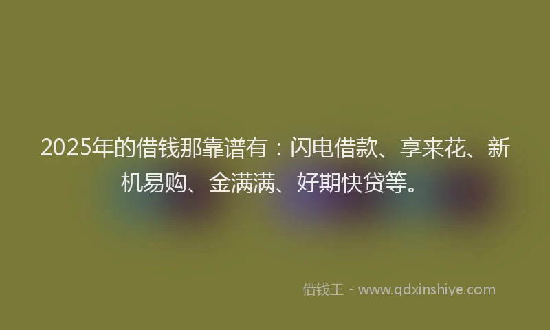 2025年的借钱那靠谱有：闪电借款、享来花、新机易购、金满满、好期快贷等。
